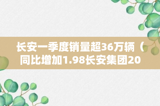 长安一季度销量超36万辆（同比增加1.98长安集团2022年销量为234.6151万辆）