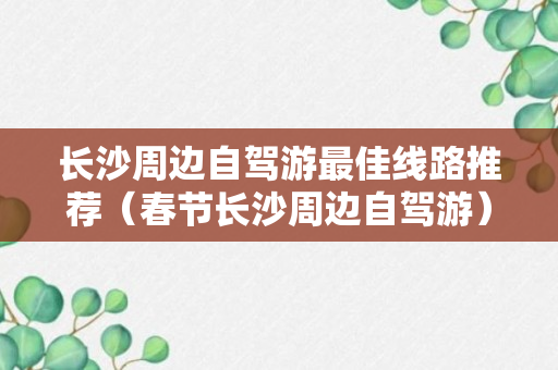 长沙周边自驾游最佳线路推荐（春节长沙周边自驾游）