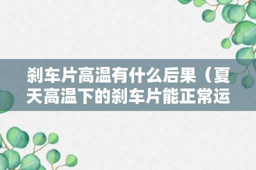 刹车片高温有什么后果（夏天高温下的刹车片能正常运作吗）