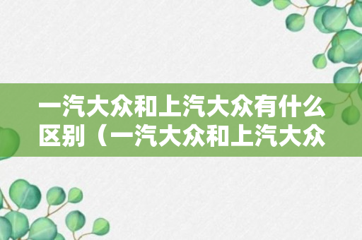 一汽大众和上汽大众有什么区别（一汽大众和上汽大众的差距有多大）