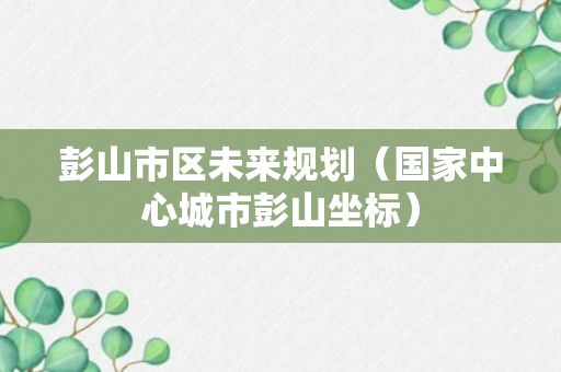 彭山市区未来规划（国家中心城市彭山坐标）