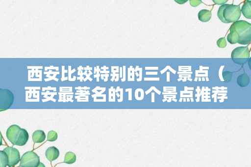 西安比较特别的三个景点（西安最著名的10个景点推荐）