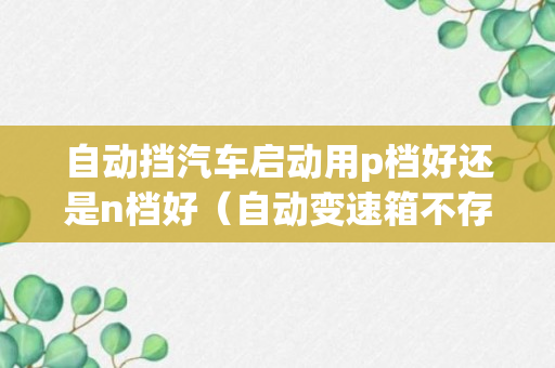 自动挡汽车启动用p档好还是n档好（自动变速箱不存异常问题N挡P挡启动都可以）