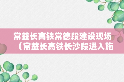 常益长高铁常德段建设现场（常益长高铁长沙段进入施工建设阶段）