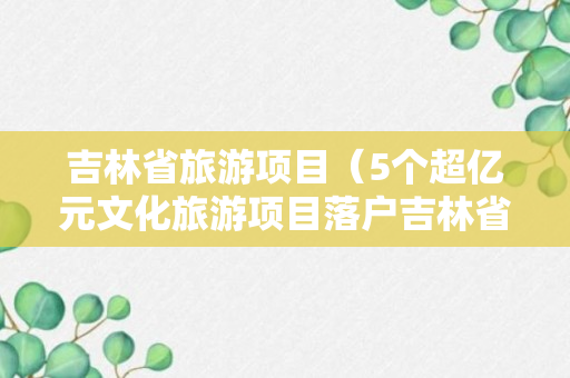 吉林省旅游项目（5个超亿元文化旅游项目落户吉林省安图县）