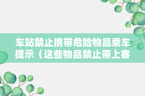 车站禁止携带危险物品乘车提示（这些物品禁止带上客车）