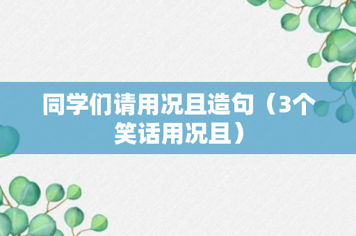 同学们请用况且造句（3个笑话用况且）