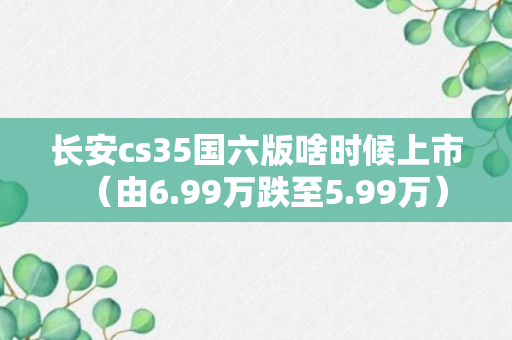 长安cs35国六版啥时候上市（由6.99万跌至5.99万）