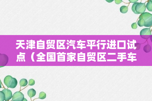 天津自贸区汽车平行进口试点（全国首家自贸区二手车出口服务中心在天津成立）