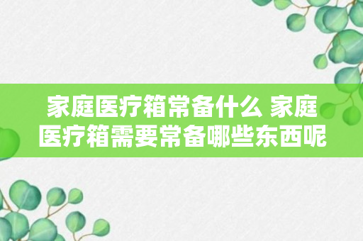 家庭医疗箱常备什么 家庭医疗箱需要常备哪些东西呢