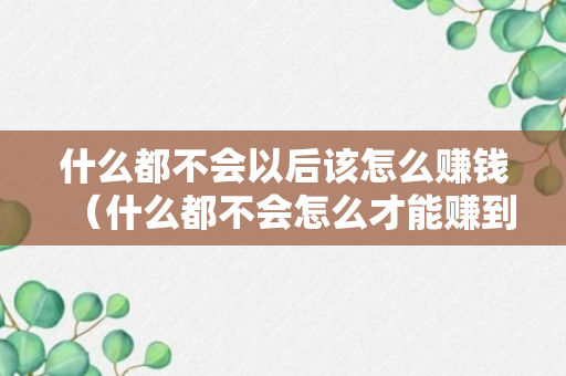 什么都不会以后该怎么赚钱（什么都不会怎么才能赚到钱）