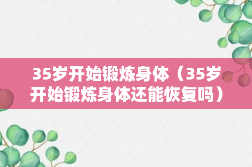 35岁开始锻炼身体（35岁开始锻炼身体还能恢复吗）