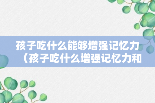 孩子吃什么能够增强记忆力（孩子吃什么增强记忆力和免疫力）