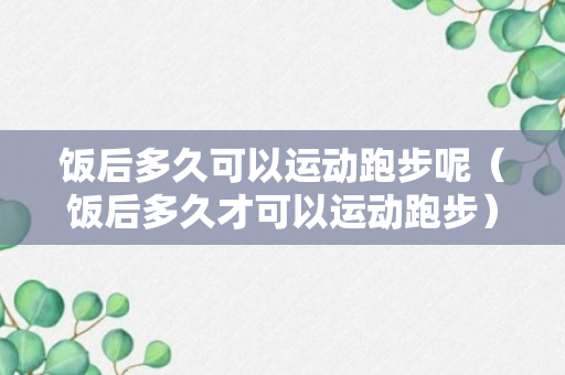 饭后多久可以运动跑步呢（饭后多久才可以运动跑步）