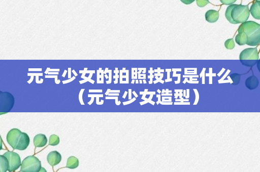 元气少女的拍照技巧是什么（元气少女造型）