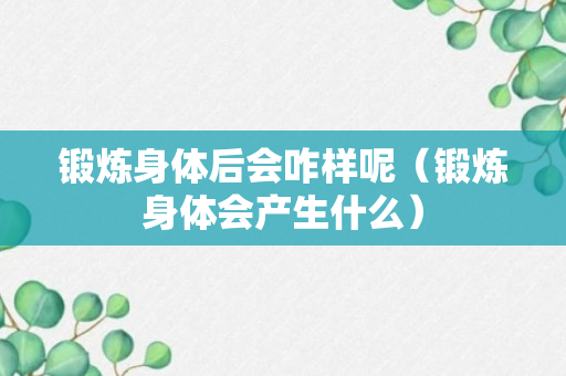 锻炼身体后会咋样呢（锻炼身体会产生什么）