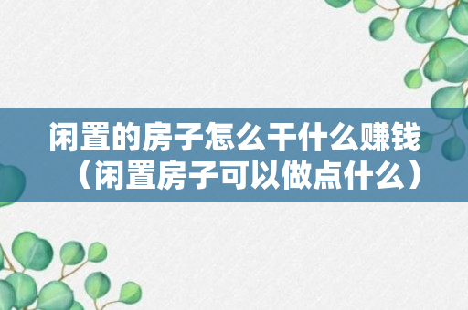 闲置的房子怎么干什么赚钱（闲置房子可以做点什么）