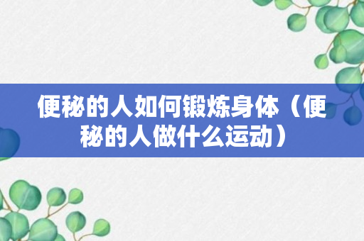 便秘的人如何锻炼身体（便秘的人做什么运动）