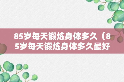 85岁每天锻炼身体多久（85岁每天锻炼身体多久最好）