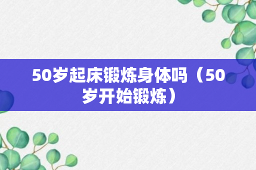 50岁起床锻炼身体吗（50岁开始锻炼）