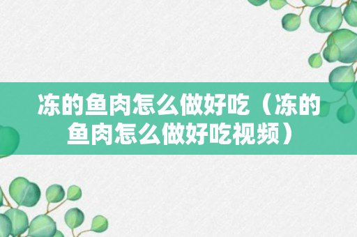 冻的鱼肉怎么做好吃（冻的鱼肉怎么做好吃视频）