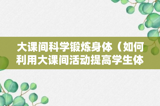 大课间科学锻炼身体（如何利用大课间活动提高学生体质健康成绩）