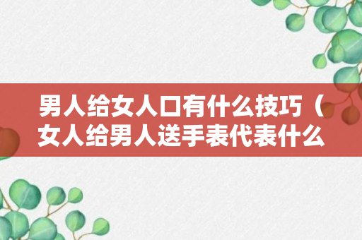 男人给女人口有什么技巧（女人给男人送手表代表什么意思）