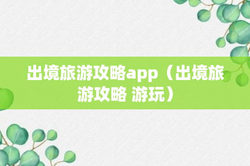 出境旅游攻略app（出境旅游攻略 游玩）