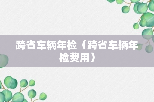 跨省车辆年检（跨省车辆年检费用）