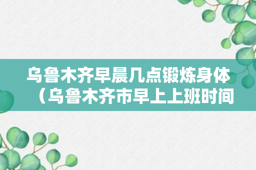 乌鲁木齐早晨几点锻炼身体（乌鲁木齐市早上上班时间）