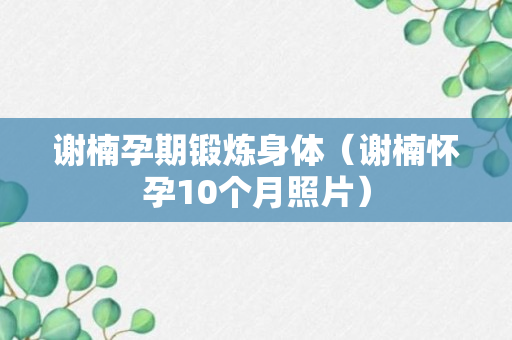 谢楠孕期锻炼身体（谢楠怀孕10个月照片）