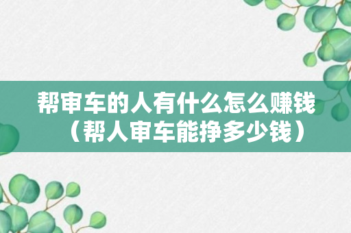 帮审车的人有什么怎么赚钱（帮人审车能挣多少钱）