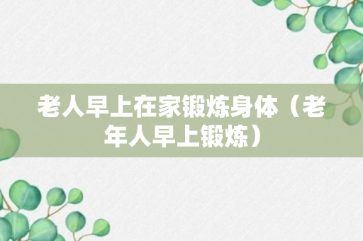 老人早上在家锻炼身体（老年人早上锻炼）