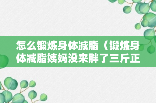 怎么锻炼身体减脂（锻炼身体减脂姨妈没来胖了三斤正常吗）