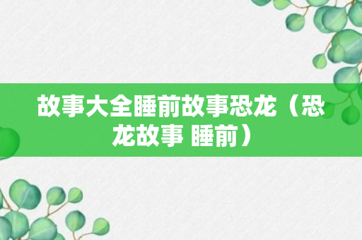 故事大全睡前故事恐龙（恐龙故事 睡前）