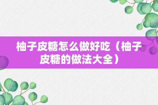 柚子皮糖怎么做好吃（柚子皮糖的做法大全）