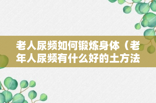 老人尿频如何锻炼身体（老年人尿频有什么好的土方法）