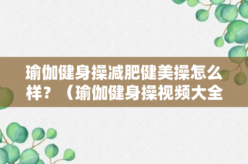 瑜伽健身操减肥健美操怎么样？（瑜伽健身操视频大全集2019）