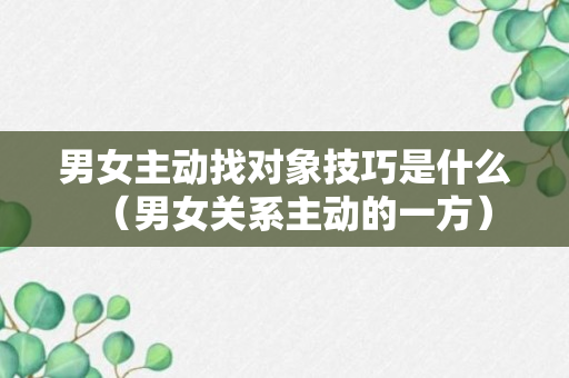 男女主动找对象技巧是什么（男女关系主动的一方）