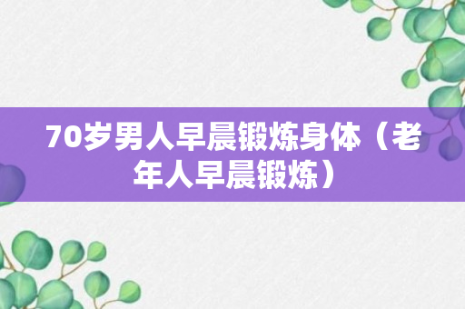 70岁男人早晨锻炼身体（老年人早晨锻炼）