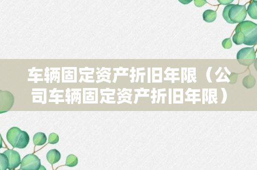 车辆固定资产折旧年限（公司车辆固定资产折旧年限）