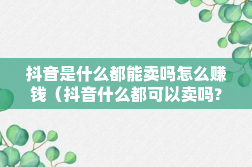 抖音是什么都能卖吗怎么赚钱（抖音什么都可以卖吗?）