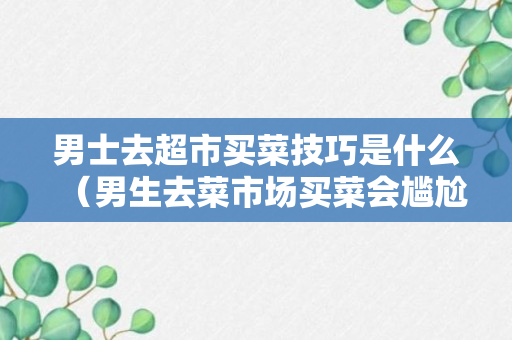 男士去超市买菜技巧是什么（男生去菜市场买菜会尴尬吗）