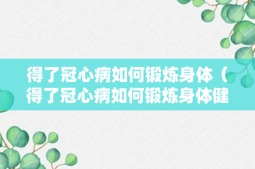 得了冠心病如何锻炼身体（得了冠心病如何锻炼身体健康）