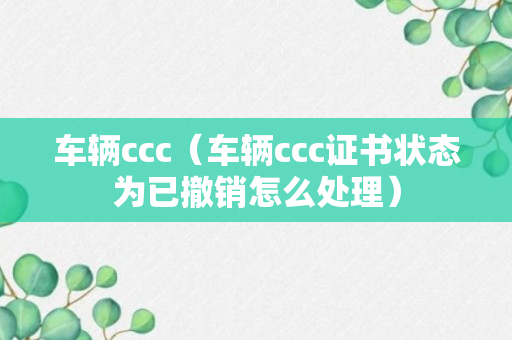 车辆ccc（车辆ccc证书状态为已撤销怎么处理）