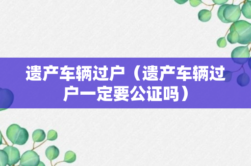 遗产车辆过户（遗产车辆过户一定要公证吗）