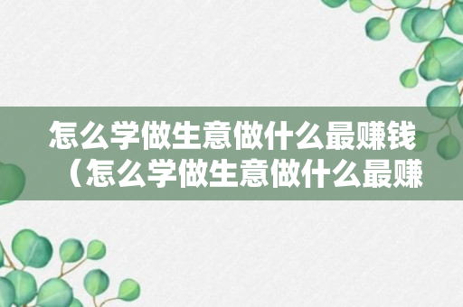 怎么学做生意做什么最赚钱（怎么学做生意做什么最赚钱呢）