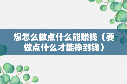 想怎么做点什么能赚钱（要做点什么才能挣到钱）