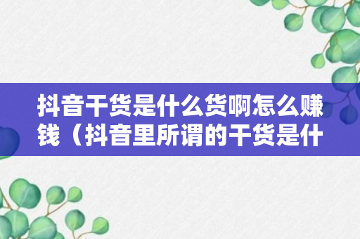 抖音干货是什么货啊怎么赚钱（抖音里所谓的干货是什么意思）