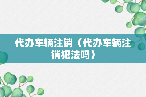 代办车辆注销（代办车辆注销犯法吗）